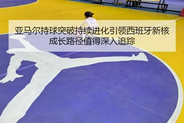 亚马尔持球突破持续进化引领西班牙新核成长路径值得深入追踪